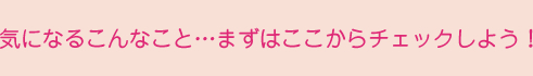 気になるこんなこと…まずはここからチェックしよう！