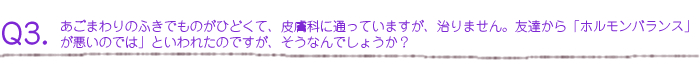 あごまわりのふきでものがひどくて、皮膚科に通っていますが、治りません。友達から「ホルモンバランスが悪いのでは」といわれたのですが、そうなんでしょうか？