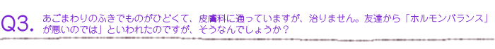 あごまわりのふきでものがひどくて、皮膚科に通っていますが、治りません。友達から「ホルモンバランスが悪いのでは」といわれたのですが、そうなんでしょうか？