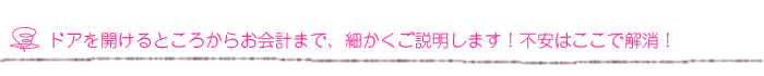 ドアを開けるところからお会計まで、細かくご説明します！不安はここで解消！